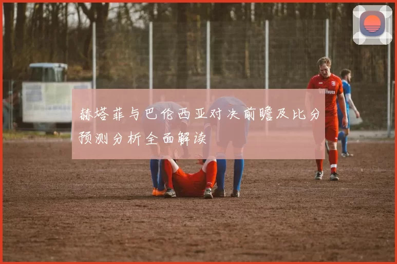 赫塔菲与巴伦西亚对决前瞻及比分预测分析全面解读
