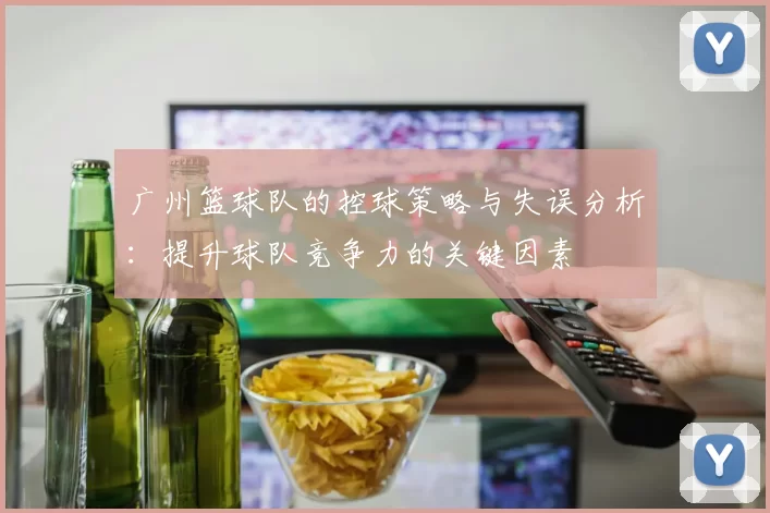 广州篮球队的控球策略与失误分析：提升球队竞争力的关键因素