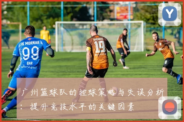 广州篮球队的控球策略与失误分析：提升竞技水平的关键因素