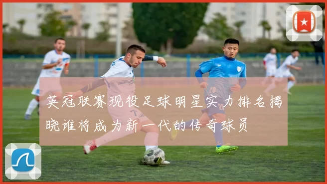 英冠联赛现役足球明星实力排名揭晓谁将成为新一代的传奇球员