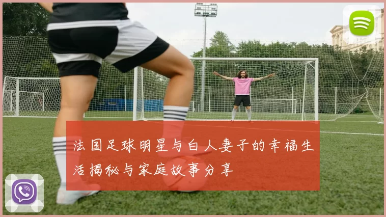 法国足球明星与白人妻子的幸福生活揭秘与家庭故事分享
