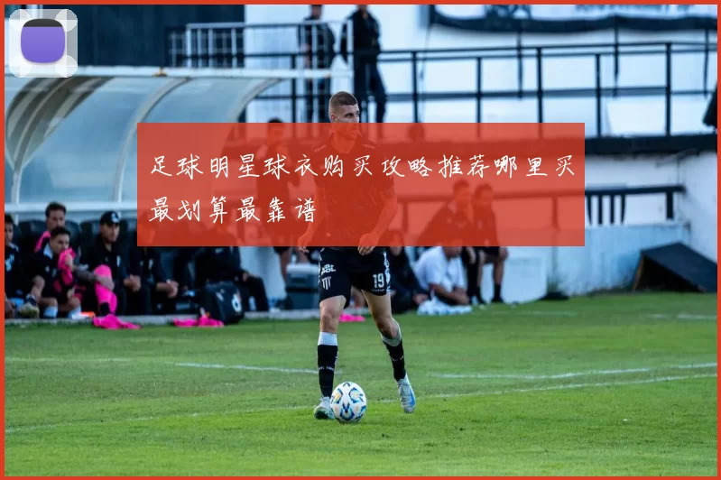 足球明星球衣购买攻略推荐哪里买最划算最靠谱