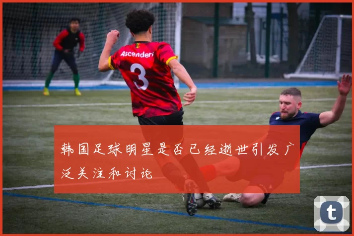 韩国足球明星是否已经逝世引发广泛关注和讨论