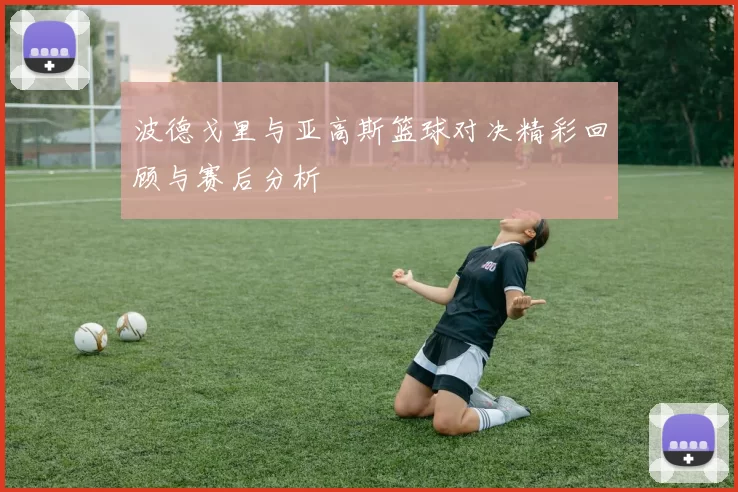 波德戈里与亚高斯篮球对决精彩回顾与赛后分析
