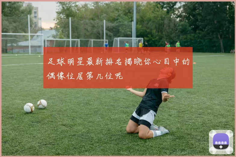 足球明星最新排名揭晓你心目中的偶像位居第几位呢