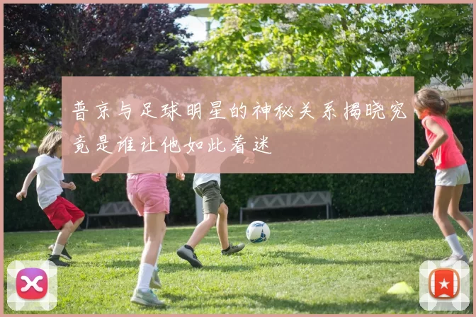 普京与足球明星的神秘关系揭晓究竟是谁让他如此着迷