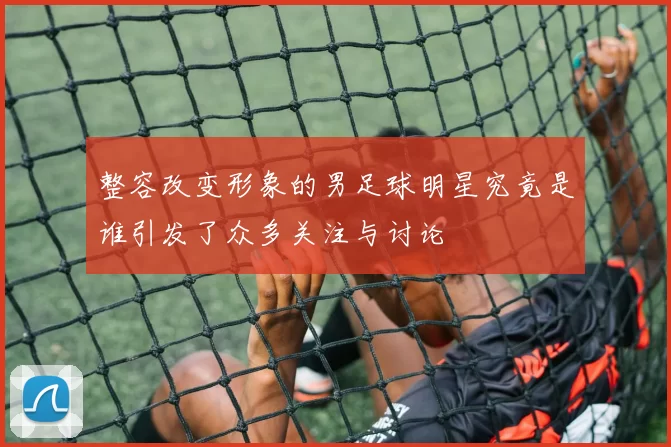 整容改变形象的男足球明星究竟是谁引发了众多关注与讨论