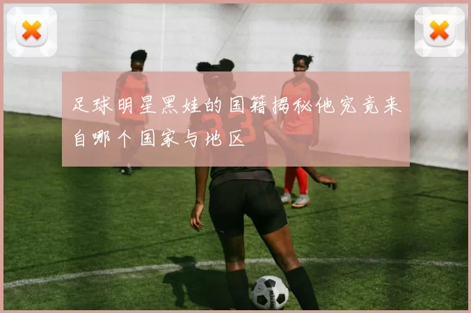 足球明星黑娃的国籍揭秘他究竟来自哪个国家与地区