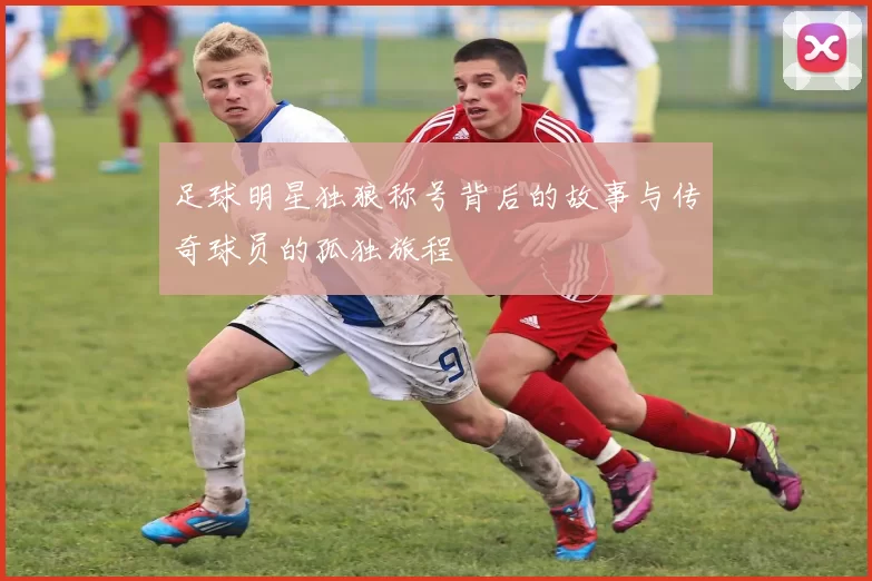 足球明星独狼称号背后的故事与传奇球员的孤独旅程