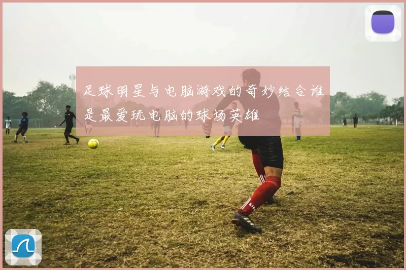 足球明星与电脑游戏的奇妙结合谁是最爱玩电脑的球场英雄