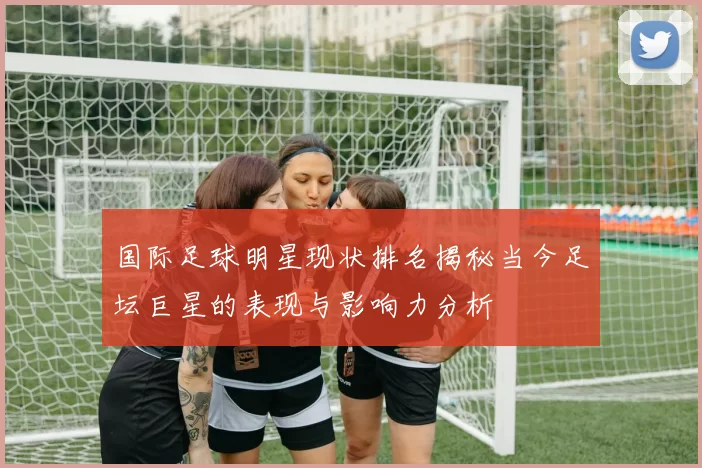 国际足球明星现状排名揭秘当今足坛巨星的表现与影响力分析