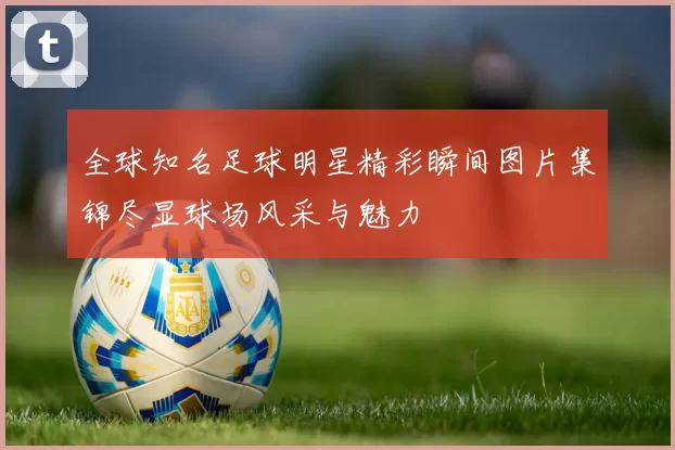 全球知名足球明星精彩瞬间图片集锦尽显球场风采与魅力