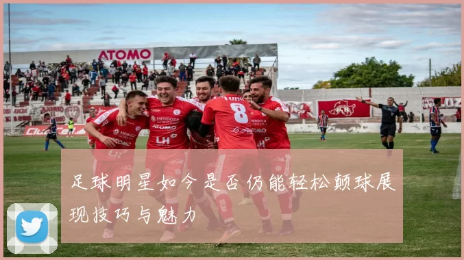 足球明星如今是否仍能轻松颠球展现技巧与魅力