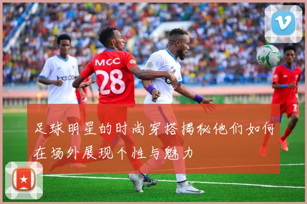 足球明星的时尚穿搭揭秘他们如何在场外展现个性与魅力