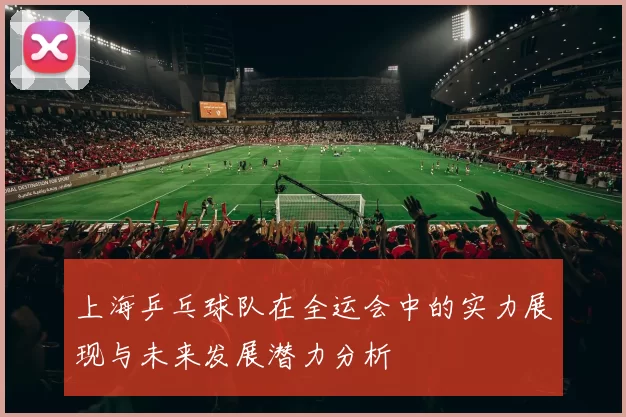 上海乒乓球队在全运会中的实力展现与未来发展潜力分析