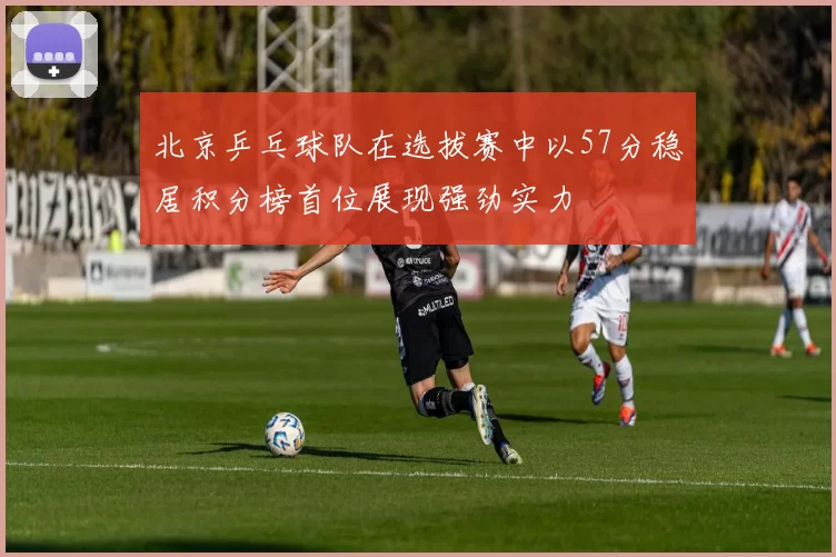 北京乒乓球队在选拔赛中以57分稳居积分榜首位展现强劲实力