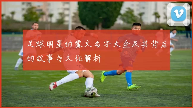 足球明星的蒙文名字大全及其背后的故事与文化解析