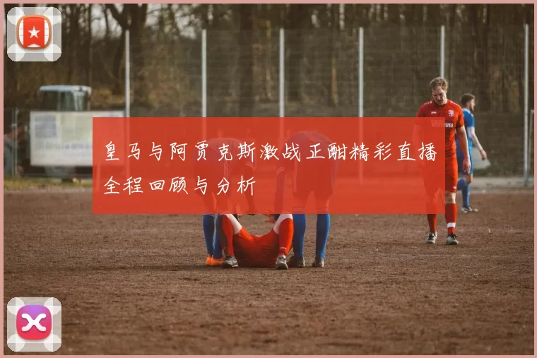 皇马与阿贾克斯激战正酣精彩直播全程回顾与分析