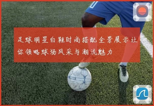 足球明星白鞋时尚搭配全景展示让你领略球场风采与潮流魅力