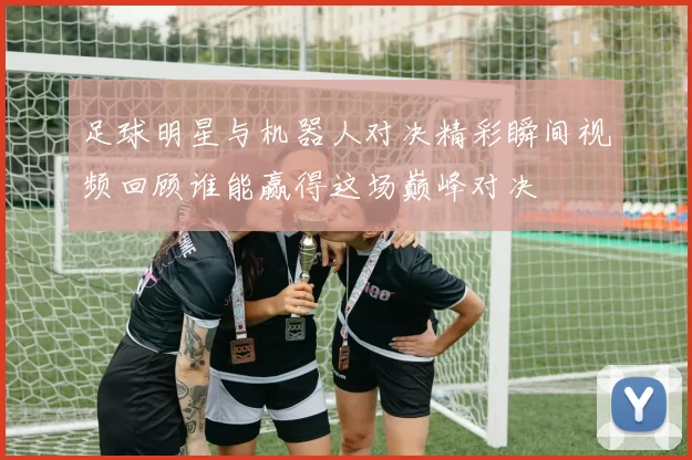 足球明星与机器人对决精彩瞬间视频回顾谁能赢得这场巅峰对决
