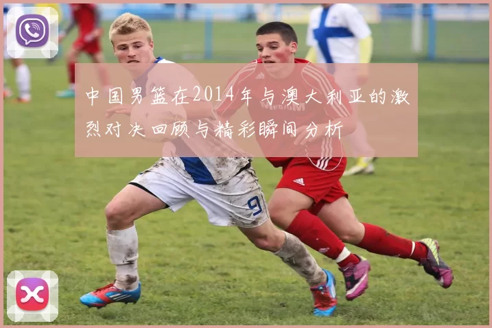 中国男篮在2014年与澳大利亚的激烈对决回顾与精彩瞬间分析