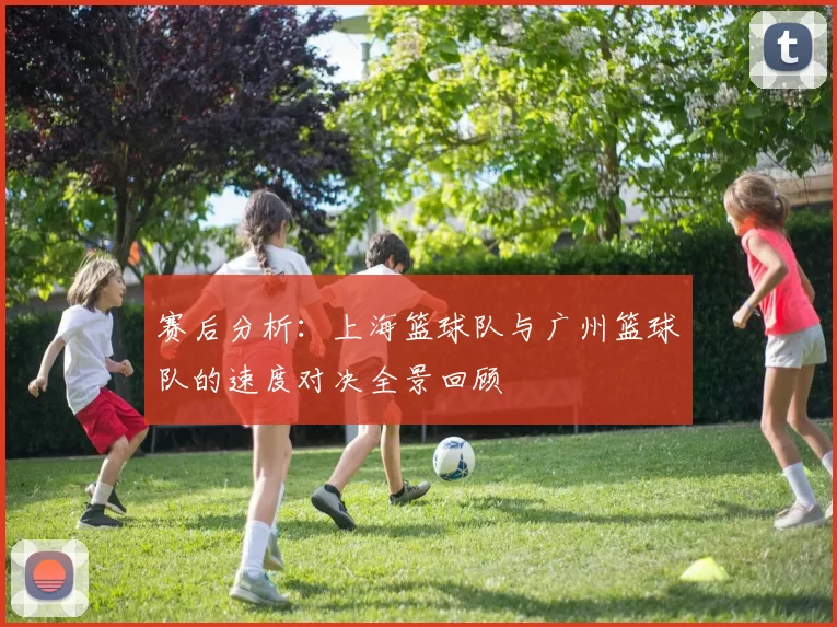 赛后分析：上海篮球队与广州篮球队的速度对决全景回顾