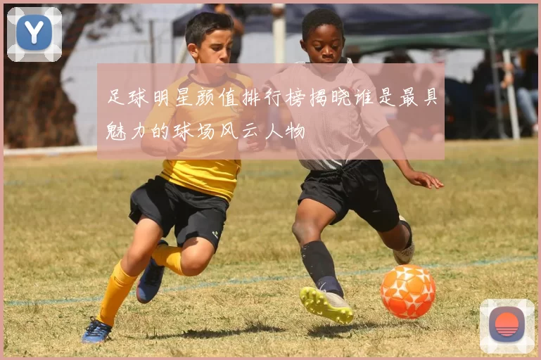 足球明星颜值排行榜揭晓谁是最具魅力的球场风云人物