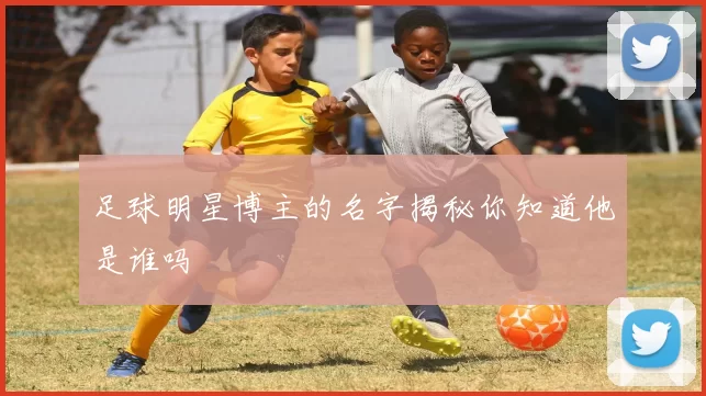 足球明星博主的名字揭秘你知道他是谁吗