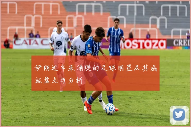 伊朗近年来涌现的足球明星及其成就盘点与分析