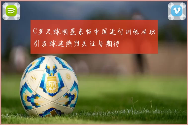 C罗足球明星亲临中国进行训练活动引发球迷热烈关注与期待