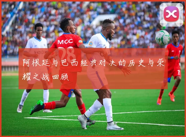 阿根廷与巴西经典对决的历史与荣耀之战回顾