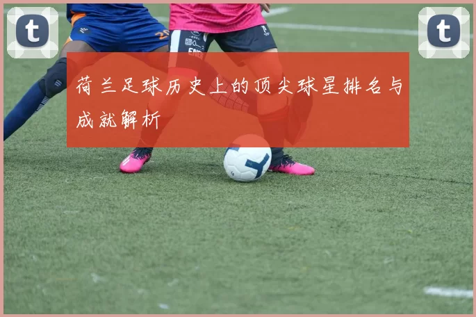 荷兰足球历史上的顶尖球星排名与成就解析