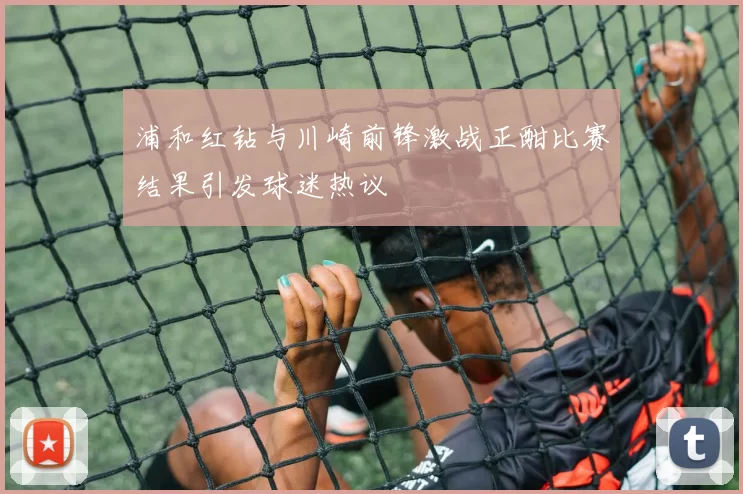 浦和红钻与川崎前锋激战正酣比赛结果引发球迷热议