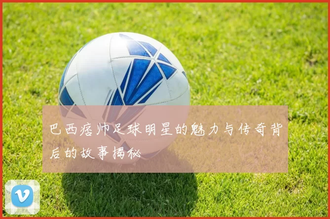巴西痞帅足球明星的魅力与传奇背后的故事揭秘