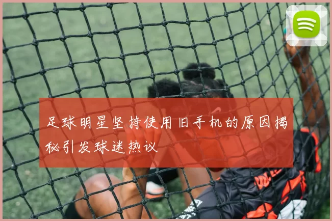足球明星坚持使用旧手机的原因揭秘引发球迷热议