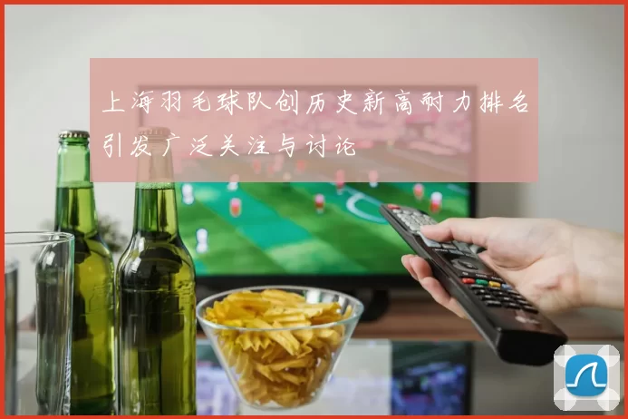 上海羽毛球队创历史新高耐力排名引发广泛关注与讨论