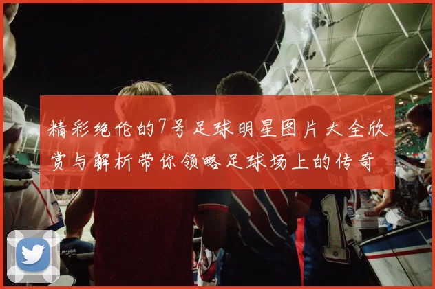 精彩绝伦的7号足球明星图片大全欣赏与解析带你领略足球场上的传奇风采