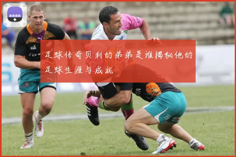 足球传奇贝利的弟弟是谁揭秘他的足球生涯与成就
