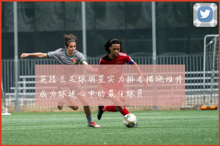 英格兰足球明星实力排名揭晓谁将成为球迷心中的最佳球员