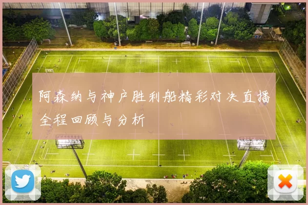 阿森纳与神户胜利船精彩对决直播全程回顾与分析