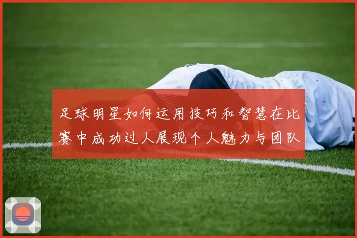 足球明星如何运用技巧和智慧在比赛中成功过人展现个人魅力与团队配合