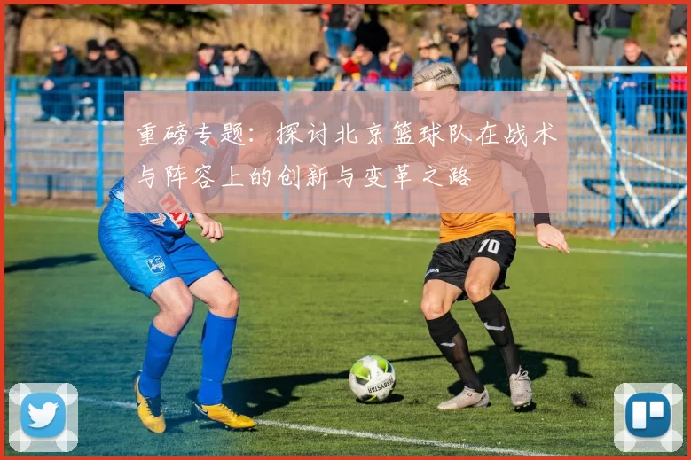 重磅专题：探讨北京篮球队在战术与阵容上的创新与变革之路
