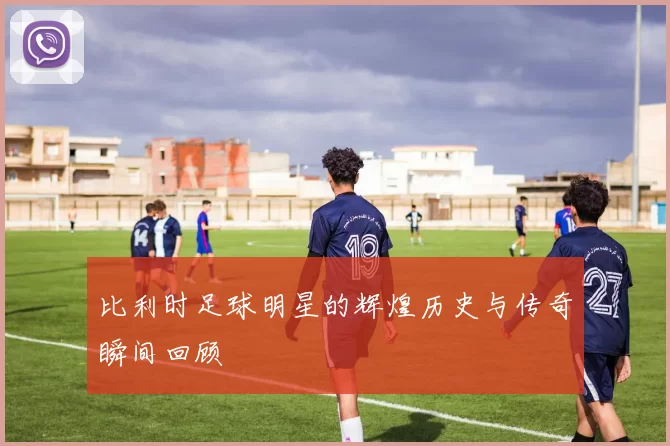 比利时足球明星的辉煌历史与传奇瞬间回顾