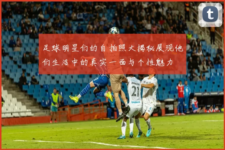 足球明星们的自拍照大揭秘展现他们生活中的真实一面与个性魅力