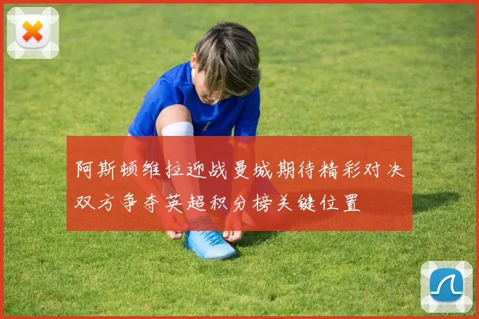 阿斯顿维拉迎战曼城期待精彩对决双方争夺英超积分榜关键位置