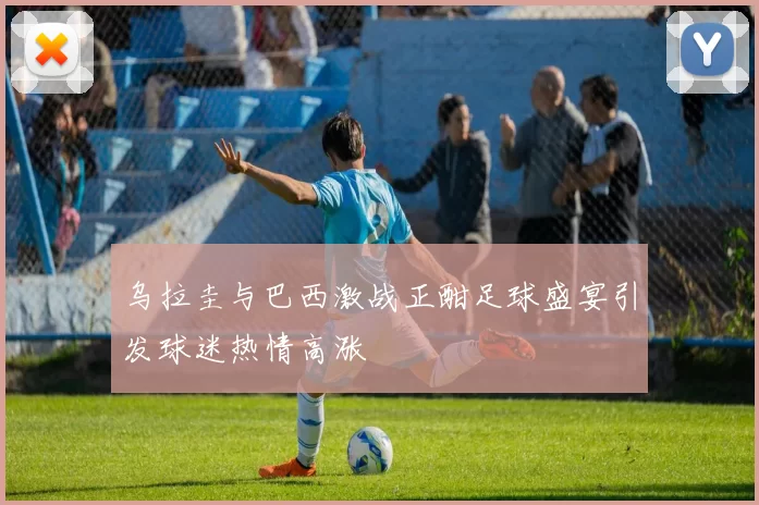 乌拉圭与巴西激战正酣足球盛宴引发球迷热情高涨