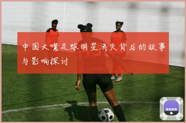 中国大嘴足球明星消失背后的故事与影响探讨