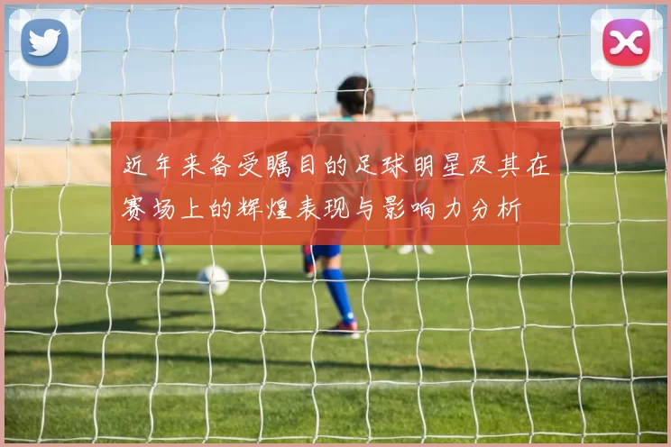 近年来备受瞩目的足球明星及其在赛场上的辉煌表现与影响力分析
