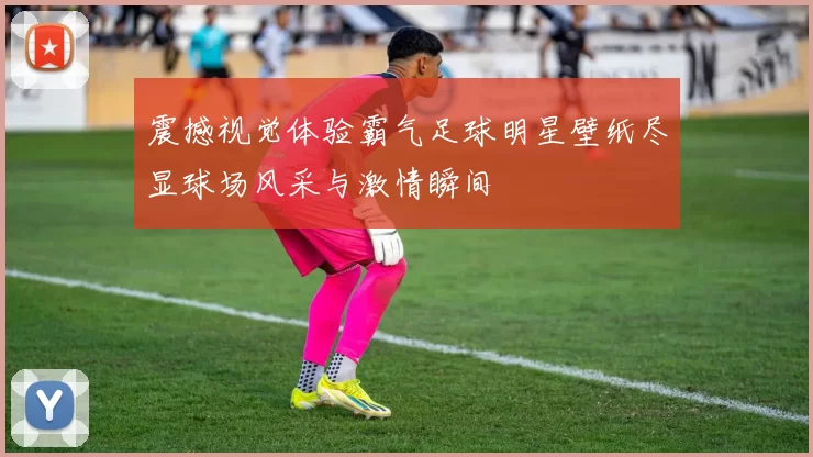 震撼视觉体验霸气足球明星壁纸尽显球场风采与激情瞬间