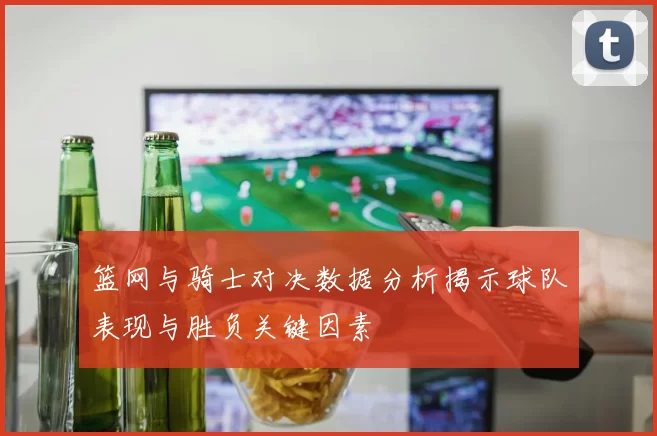篮网与骑士对决数据分析揭示球队表现与胜负关键因素
